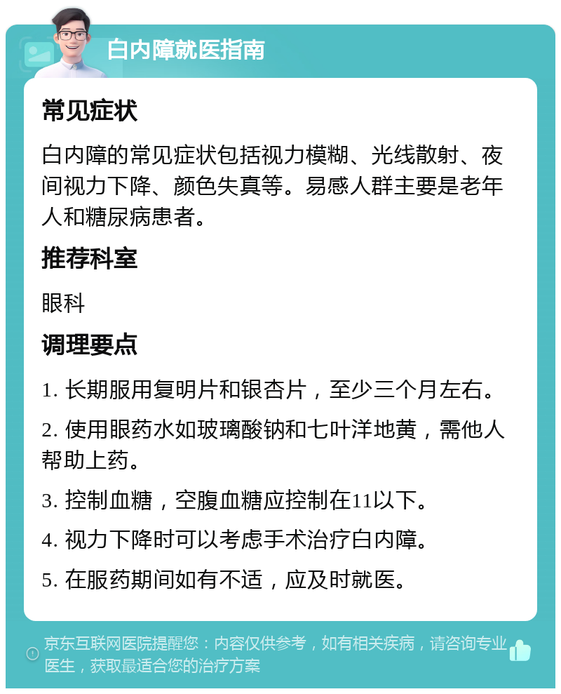 白内障就医指南 常见症状 白内障的常见症状包括视力模糊、光线散射、夜间视力下降、颜色失真等。易感人群主要是老年人和糖尿病患者。 推荐科室 眼科 调理要点 1. 长期服用复明片和银杏片，至少三个月左右。 2. 使用眼药水如玻璃酸钠和七叶洋地黄，需他人帮助上药。 3. 控制血糖，空腹血糖应控制在11以下。 4. 视力下降时可以考虑手术治疗白内障。 5. 在服药期间如有不适，应及时就医。