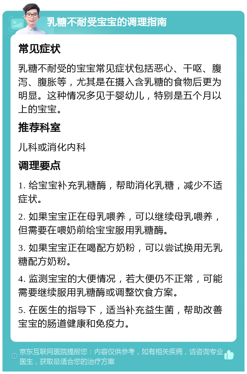 乳糖不耐受宝宝的调理指南 常见症状 乳糖不耐受的宝宝常见症状包括恶心、干呕、腹泻、腹胀等，尤其是在摄入含乳糖的食物后更为明显。这种情况多见于婴幼儿，特别是五个月以上的宝宝。 推荐科室 儿科或消化内科 调理要点 1. 给宝宝补充乳糖酶，帮助消化乳糖，减少不适症状。 2. 如果宝宝正在母乳喂养，可以继续母乳喂养，但需要在喂奶前给宝宝服用乳糖酶。 3. 如果宝宝正在喝配方奶粉，可以尝试换用无乳糖配方奶粉。 4. 监测宝宝的大便情况，若大便仍不正常，可能需要继续服用乳糖酶或调整饮食方案。 5. 在医生的指导下，适当补充益生菌，帮助改善宝宝的肠道健康和免疫力。