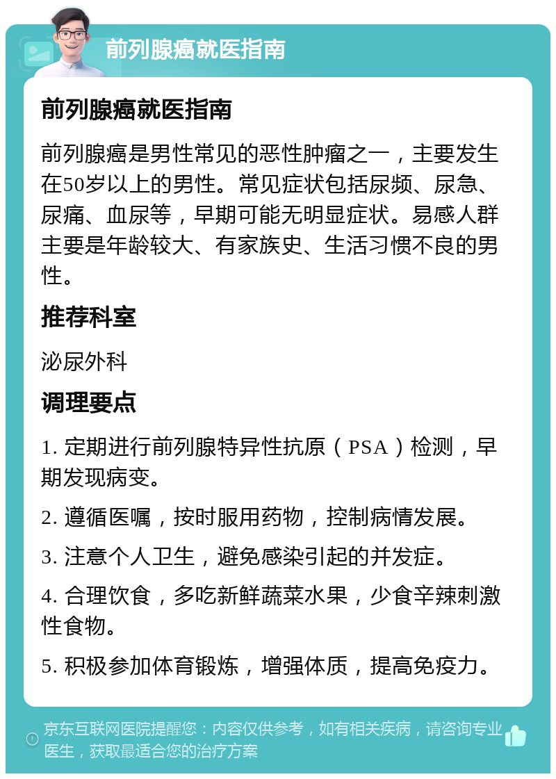 前列腺癌就医指南 前列腺癌就医指南 前列腺癌是男性常见的恶性肿瘤之一，主要发生在50岁以上的男性。常见症状包括尿频、尿急、尿痛、血尿等，早期可能无明显症状。易感人群主要是年龄较大、有家族史、生活习惯不良的男性。 推荐科室 泌尿外科 调理要点 1. 定期进行前列腺特异性抗原（PSA）检测，早期发现病变。 2. 遵循医嘱，按时服用药物，控制病情发展。 3. 注意个人卫生，避免感染引起的并发症。 4. 合理饮食，多吃新鲜蔬菜水果，少食辛辣刺激性食物。 5. 积极参加体育锻炼，增强体质，提高免疫力。