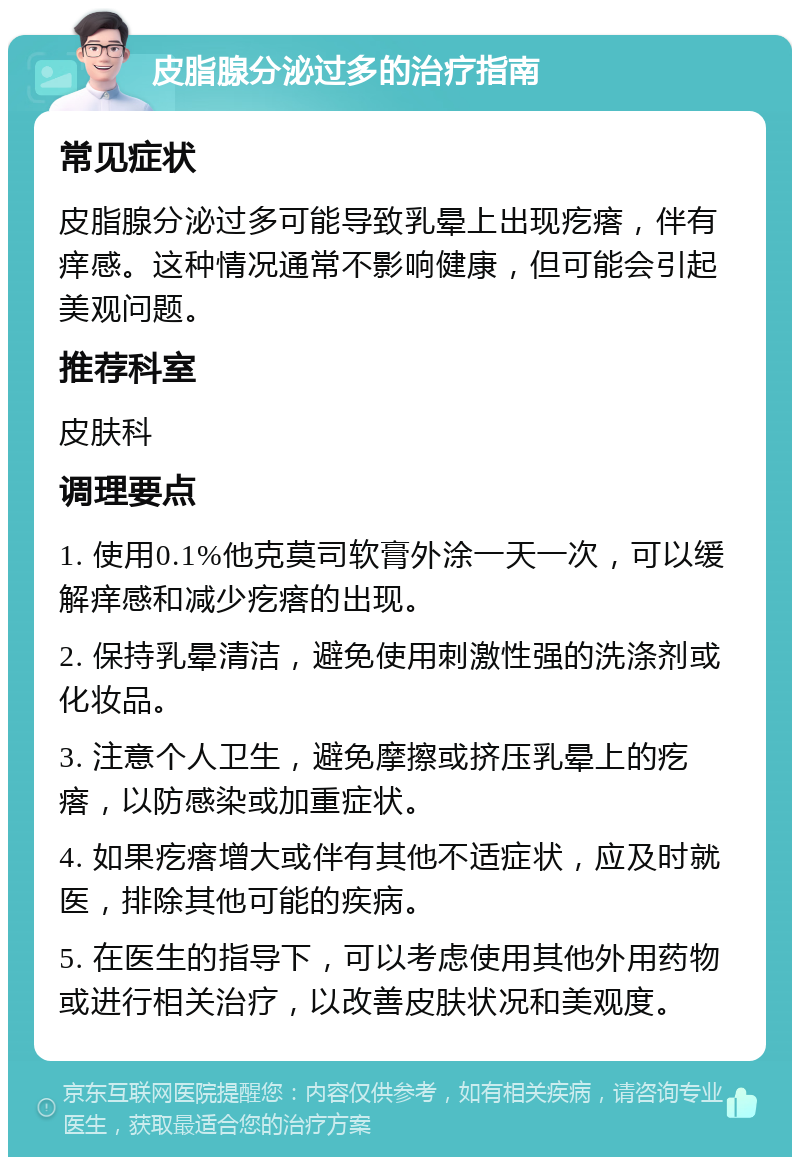 皮脂腺分泌过多的治疗指南 常见症状 皮脂腺分泌过多可能导致乳晕上出现疙瘩，伴有痒感。这种情况通常不影响健康，但可能会引起美观问题。 推荐科室 皮肤科 调理要点 1. 使用0.1%他克莫司软膏外涂一天一次，可以缓解痒感和减少疙瘩的出现。 2. 保持乳晕清洁，避免使用刺激性强的洗涤剂或化妆品。 3. 注意个人卫生，避免摩擦或挤压乳晕上的疙瘩，以防感染或加重症状。 4. 如果疙瘩增大或伴有其他不适症状，应及时就医，排除其他可能的疾病。 5. 在医生的指导下，可以考虑使用其他外用药物或进行相关治疗，以改善皮肤状况和美观度。