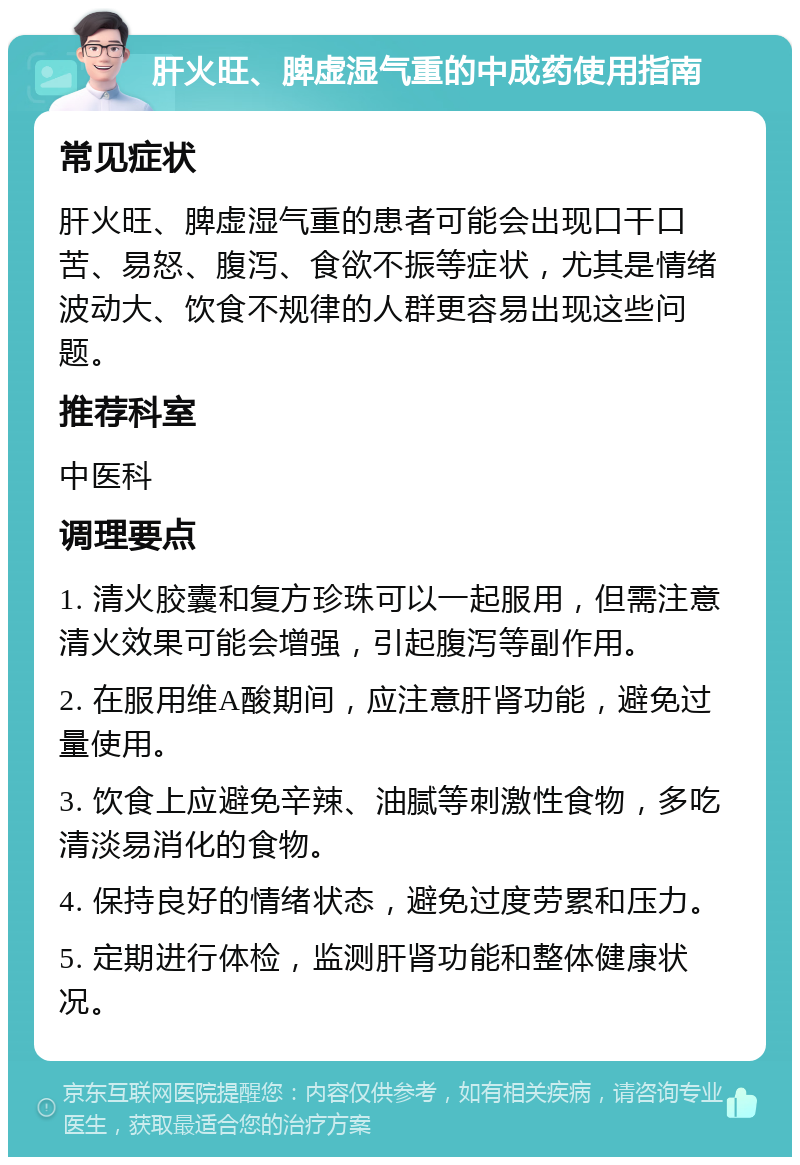 肝火旺、脾虚湿气重的中成药使用指南 常见症状 肝火旺、脾虚湿气重的患者可能会出现口干口苦、易怒、腹泻、食欲不振等症状，尤其是情绪波动大、饮食不规律的人群更容易出现这些问题。 推荐科室 中医科 调理要点 1. 清火胶囊和复方珍珠可以一起服用，但需注意清火效果可能会增强，引起腹泻等副作用。 2. 在服用维A酸期间，应注意肝肾功能，避免过量使用。 3. 饮食上应避免辛辣、油腻等刺激性食物，多吃清淡易消化的食物。 4. 保持良好的情绪状态，避免过度劳累和压力。 5. 定期进行体检，监测肝肾功能和整体健康状况。