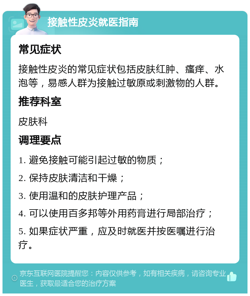 接触性皮炎就医指南 常见症状 接触性皮炎的常见症状包括皮肤红肿、瘙痒、水泡等，易感人群为接触过敏原或刺激物的人群。 推荐科室 皮肤科 调理要点 1. 避免接触可能引起过敏的物质； 2. 保持皮肤清洁和干燥； 3. 使用温和的皮肤护理产品； 4. 可以使用百多邦等外用药膏进行局部治疗； 5. 如果症状严重，应及时就医并按医嘱进行治疗。