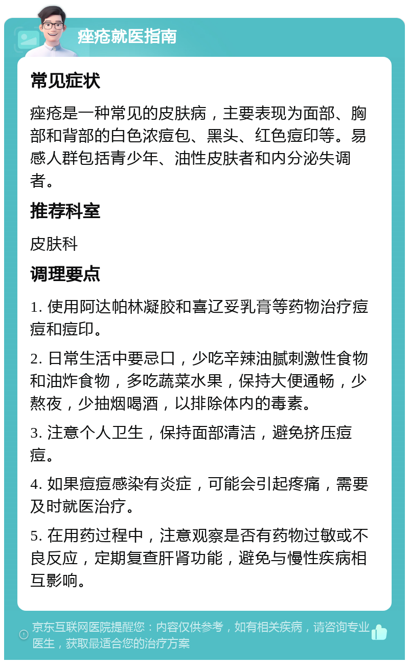 痤疮就医指南 常见症状 痤疮是一种常见的皮肤病，主要表现为面部、胸部和背部的白色浓痘包、黑头、红色痘印等。易感人群包括青少年、油性皮肤者和内分泌失调者。 推荐科室 皮肤科 调理要点 1. 使用阿达帕林凝胶和喜辽妥乳膏等药物治疗痘痘和痘印。 2. 日常生活中要忌口，少吃辛辣油腻刺激性食物和油炸食物，多吃蔬菜水果，保持大便通畅，少熬夜，少抽烟喝酒，以排除体内的毒素。 3. 注意个人卫生，保持面部清洁，避免挤压痘痘。 4. 如果痘痘感染有炎症，可能会引起疼痛，需要及时就医治疗。 5. 在用药过程中，注意观察是否有药物过敏或不良反应，定期复查肝肾功能，避免与慢性疾病相互影响。