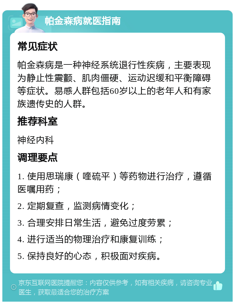 帕金森病就医指南 常见症状 帕金森病是一种神经系统退行性疾病，主要表现为静止性震颤、肌肉僵硬、运动迟缓和平衡障碍等症状。易感人群包括60岁以上的老年人和有家族遗传史的人群。 推荐科室 神经内科 调理要点 1. 使用思瑞康（喹硫平）等药物进行治疗，遵循医嘱用药； 2. 定期复查，监测病情变化； 3. 合理安排日常生活，避免过度劳累； 4. 进行适当的物理治疗和康复训练； 5. 保持良好的心态，积极面对疾病。