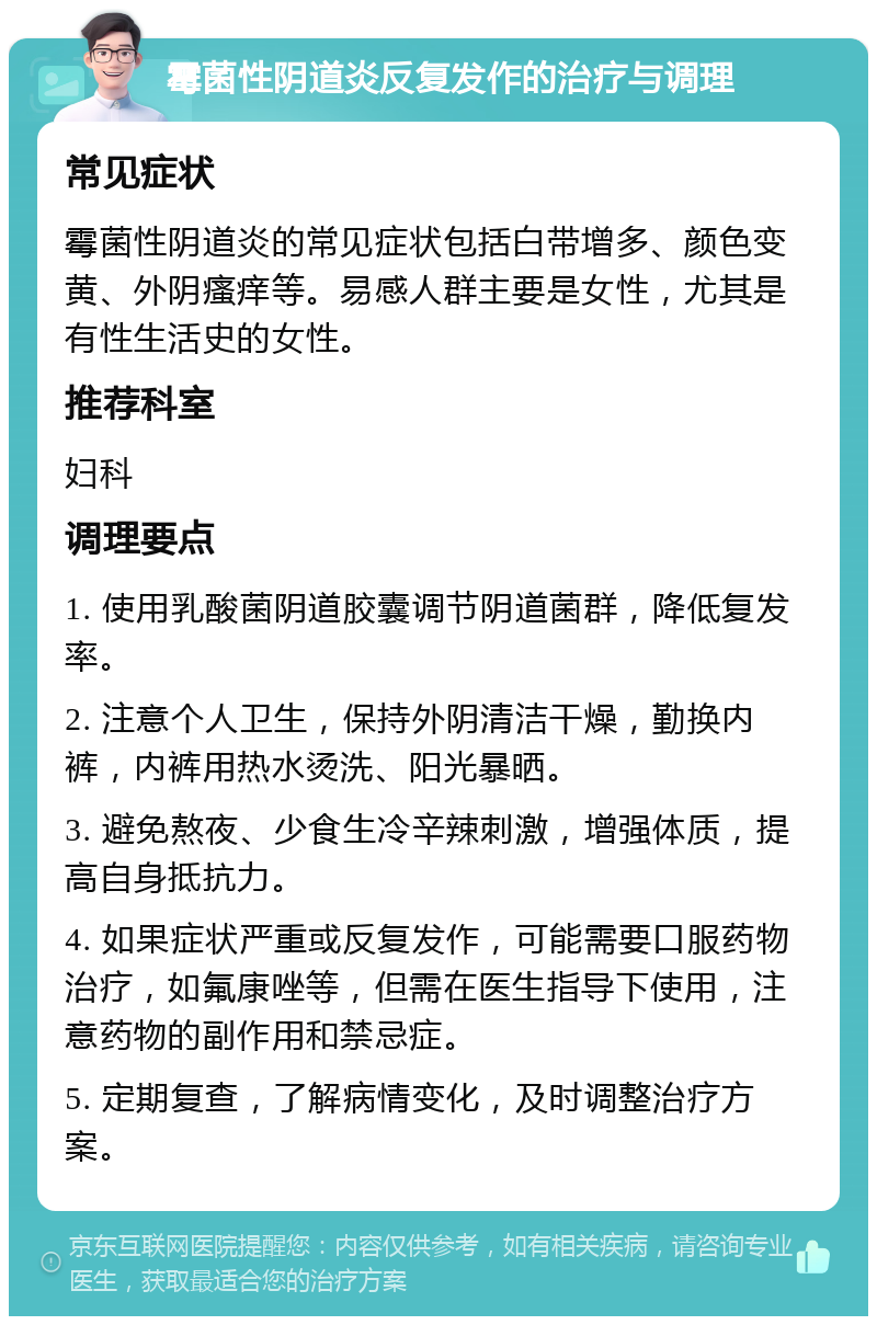 霉菌性阴道炎反复发作的治疗与调理 常见症状 霉菌性阴道炎的常见症状包括白带增多、颜色变黄、外阴瘙痒等。易感人群主要是女性，尤其是有性生活史的女性。 推荐科室 妇科 调理要点 1. 使用乳酸菌阴道胶囊调节阴道菌群，降低复发率。 2. 注意个人卫生，保持外阴清洁干燥，勤换内裤，内裤用热水烫洗、阳光暴晒。 3. 避免熬夜、少食生冷辛辣刺激，增强体质，提高自身抵抗力。 4. 如果症状严重或反复发作，可能需要口服药物治疗，如氟康唑等，但需在医生指导下使用，注意药物的副作用和禁忌症。 5. 定期复查，了解病情变化，及时调整治疗方案。