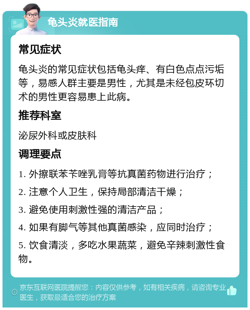 龟头炎就医指南 常见症状 龟头炎的常见症状包括龟头痒、有白色点点污垢等，易感人群主要是男性，尤其是未经包皮环切术的男性更容易患上此病。 推荐科室 泌尿外科或皮肤科 调理要点 1. 外擦联苯苄唑乳膏等抗真菌药物进行治疗； 2. 注意个人卫生，保持局部清洁干燥； 3. 避免使用刺激性强的清洁产品； 4. 如果有脚气等其他真菌感染，应同时治疗； 5. 饮食清淡，多吃水果蔬菜，避免辛辣刺激性食物。