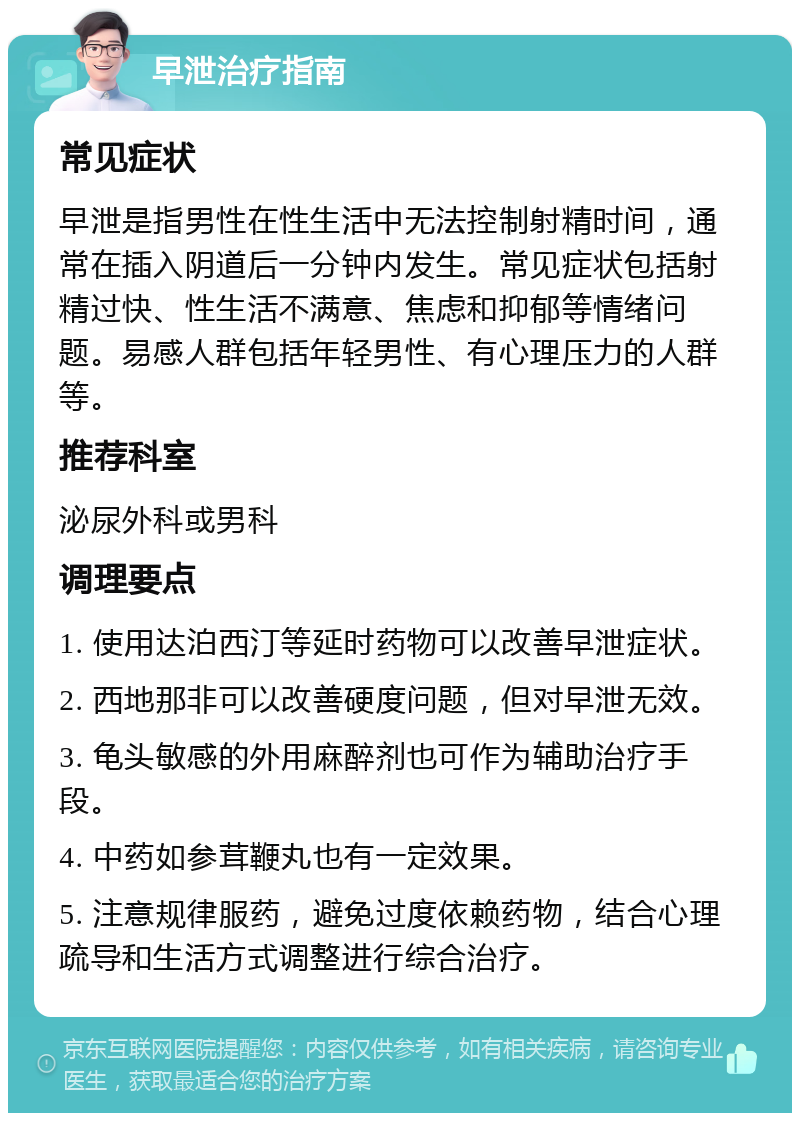 早泄治疗指南 常见症状 早泄是指男性在性生活中无法控制射精时间，通常在插入阴道后一分钟内发生。常见症状包括射精过快、性生活不满意、焦虑和抑郁等情绪问题。易感人群包括年轻男性、有心理压力的人群等。 推荐科室 泌尿外科或男科 调理要点 1. 使用达泊西汀等延时药物可以改善早泄症状。 2. 西地那非可以改善硬度问题，但对早泄无效。 3. 龟头敏感的外用麻醉剂也可作为辅助治疗手段。 4. 中药如参茸鞭丸也有一定效果。 5. 注意规律服药，避免过度依赖药物，结合心理疏导和生活方式调整进行综合治疗。