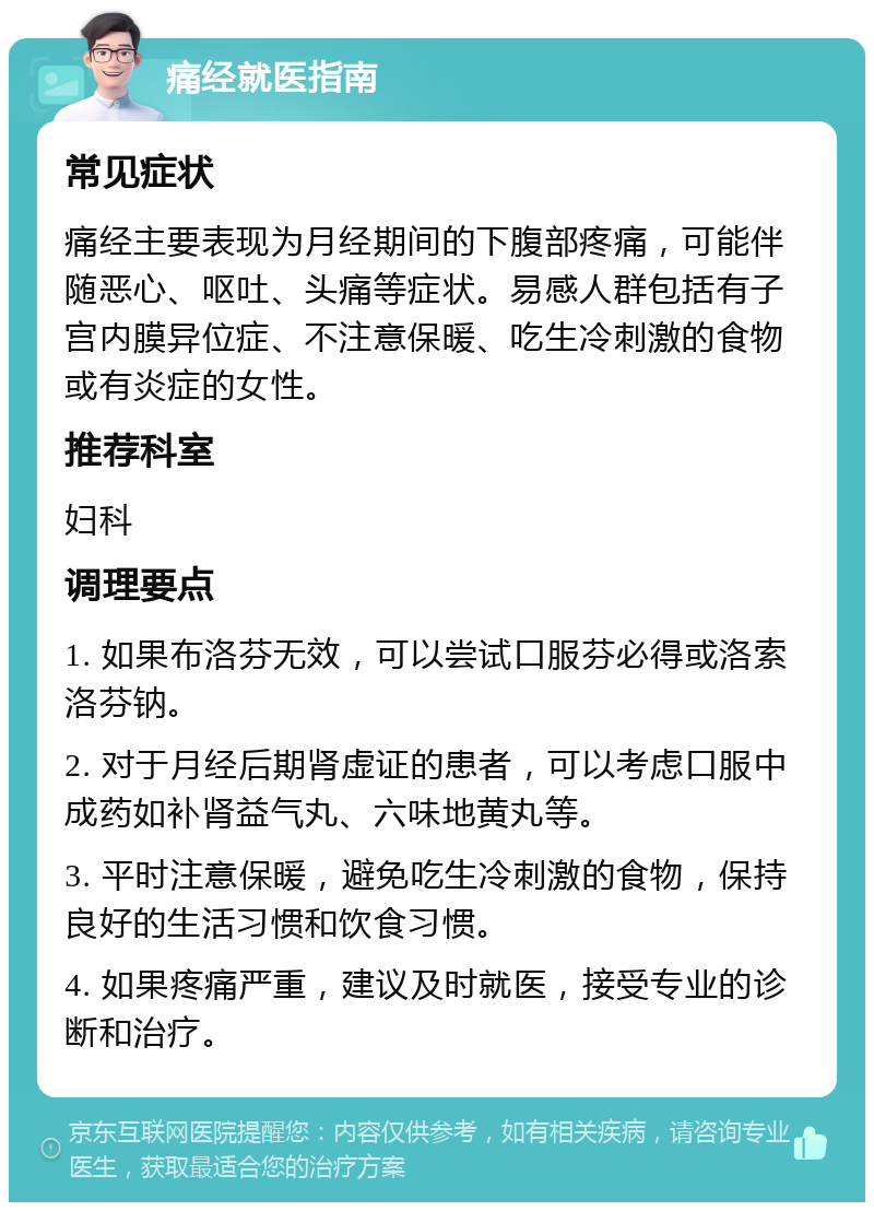 痛经就医指南 常见症状 痛经主要表现为月经期间的下腹部疼痛，可能伴随恶心、呕吐、头痛等症状。易感人群包括有子宫内膜异位症、不注意保暖、吃生冷刺激的食物或有炎症的女性。 推荐科室 妇科 调理要点 1. 如果布洛芬无效，可以尝试口服芬必得或洛索洛芬钠。 2. 对于月经后期肾虚证的患者，可以考虑口服中成药如补肾益气丸、六味地黄丸等。 3. 平时注意保暖，避免吃生冷刺激的食物，保持良好的生活习惯和饮食习惯。 4. 如果疼痛严重，建议及时就医，接受专业的诊断和治疗。