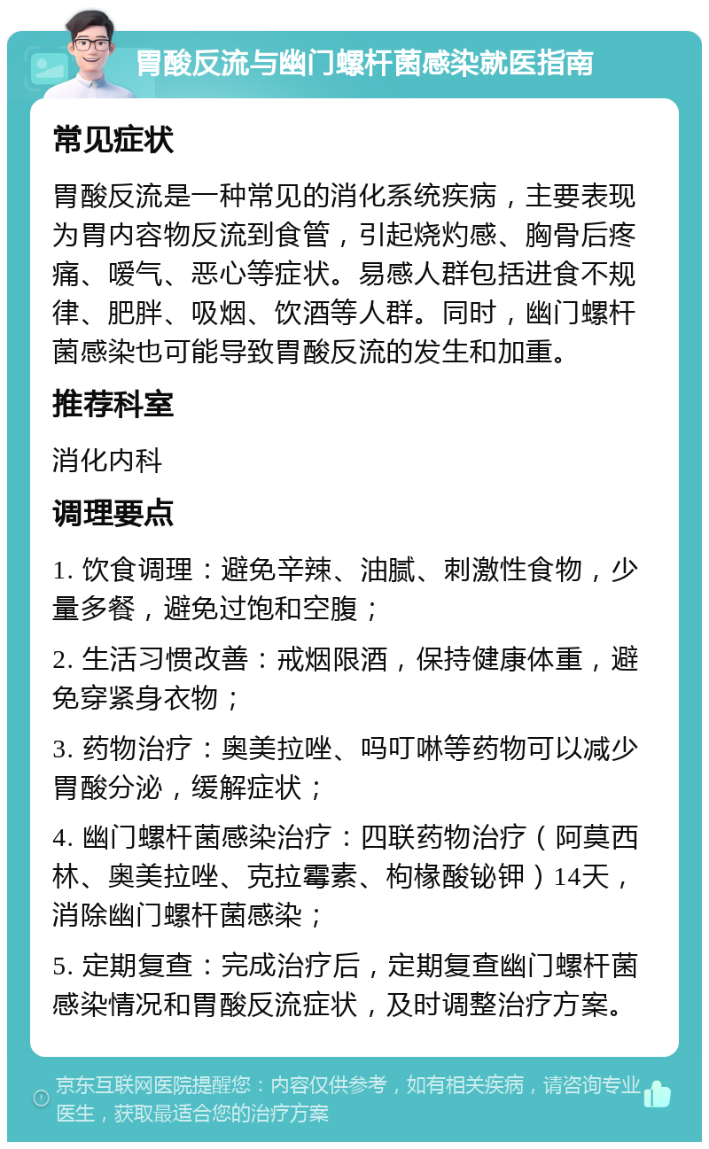 胃酸反流与幽门螺杆菌感染就医指南 常见症状 胃酸反流是一种常见的消化系统疾病，主要表现为胃内容物反流到食管，引起烧灼感、胸骨后疼痛、嗳气、恶心等症状。易感人群包括进食不规律、肥胖、吸烟、饮酒等人群。同时，幽门螺杆菌感染也可能导致胃酸反流的发生和加重。 推荐科室 消化内科 调理要点 1. 饮食调理：避免辛辣、油腻、刺激性食物，少量多餐，避免过饱和空腹； 2. 生活习惯改善：戒烟限酒，保持健康体重，避免穿紧身衣物； 3. 药物治疗：奥美拉唑、吗叮啉等药物可以减少胃酸分泌，缓解症状； 4. 幽门螺杆菌感染治疗：四联药物治疗（阿莫西林、奥美拉唑、克拉霉素、枸椽酸铋钾）14天，消除幽门螺杆菌感染； 5. 定期复查：完成治疗后，定期复查幽门螺杆菌感染情况和胃酸反流症状，及时调整治疗方案。