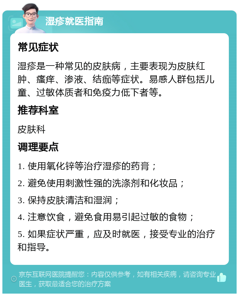 湿疹就医指南 常见症状 湿疹是一种常见的皮肤病，主要表现为皮肤红肿、瘙痒、渗液、结痂等症状。易感人群包括儿童、过敏体质者和免疫力低下者等。 推荐科室 皮肤科 调理要点 1. 使用氧化锌等治疗湿疹的药膏； 2. 避免使用刺激性强的洗涤剂和化妆品； 3. 保持皮肤清洁和湿润； 4. 注意饮食，避免食用易引起过敏的食物； 5. 如果症状严重，应及时就医，接受专业的治疗和指导。