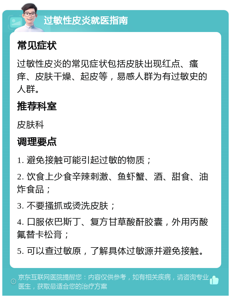 过敏性皮炎就医指南 常见症状 过敏性皮炎的常见症状包括皮肤出现红点、瘙痒、皮肤干燥、起皮等，易感人群为有过敏史的人群。 推荐科室 皮肤科 调理要点 1. 避免接触可能引起过敏的物质； 2. 饮食上少食辛辣刺激、鱼虾蟹、酒、甜食、油炸食品； 3. 不要搔抓或烫洗皮肤； 4. 口服依巴斯丁、复方甘草酸酐胶囊，外用丙酸氟替卡松膏； 5. 可以查过敏原，了解具体过敏源并避免接触。