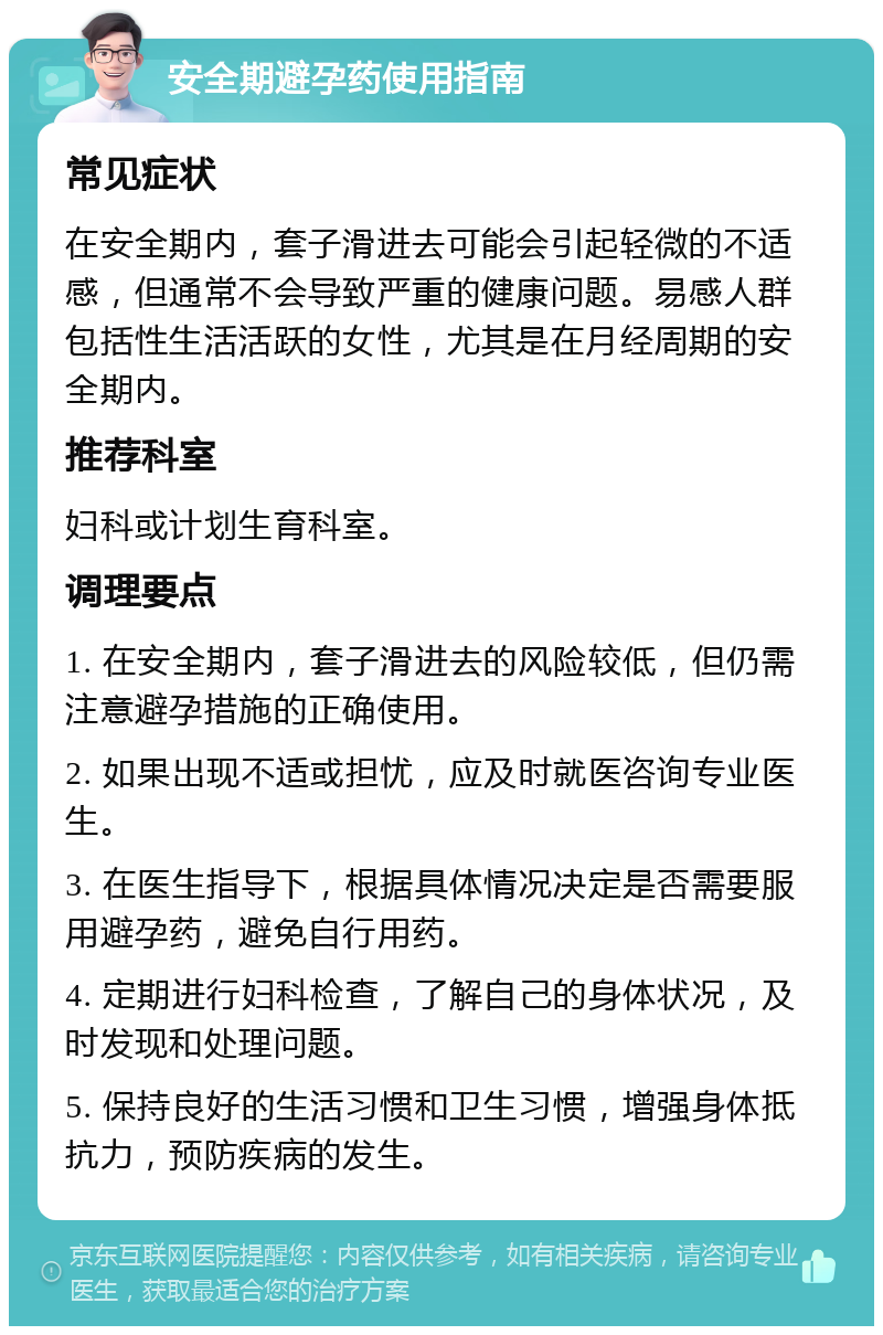 安全期避孕药使用指南 常见症状 在安全期内，套子滑进去可能会引起轻微的不适感，但通常不会导致严重的健康问题。易感人群包括性生活活跃的女性，尤其是在月经周期的安全期内。 推荐科室 妇科或计划生育科室。 调理要点 1. 在安全期内，套子滑进去的风险较低，但仍需注意避孕措施的正确使用。 2. 如果出现不适或担忧，应及时就医咨询专业医生。 3. 在医生指导下，根据具体情况决定是否需要服用避孕药，避免自行用药。 4. 定期进行妇科检查，了解自己的身体状况，及时发现和处理问题。 5. 保持良好的生活习惯和卫生习惯，增强身体抵抗力，预防疾病的发生。