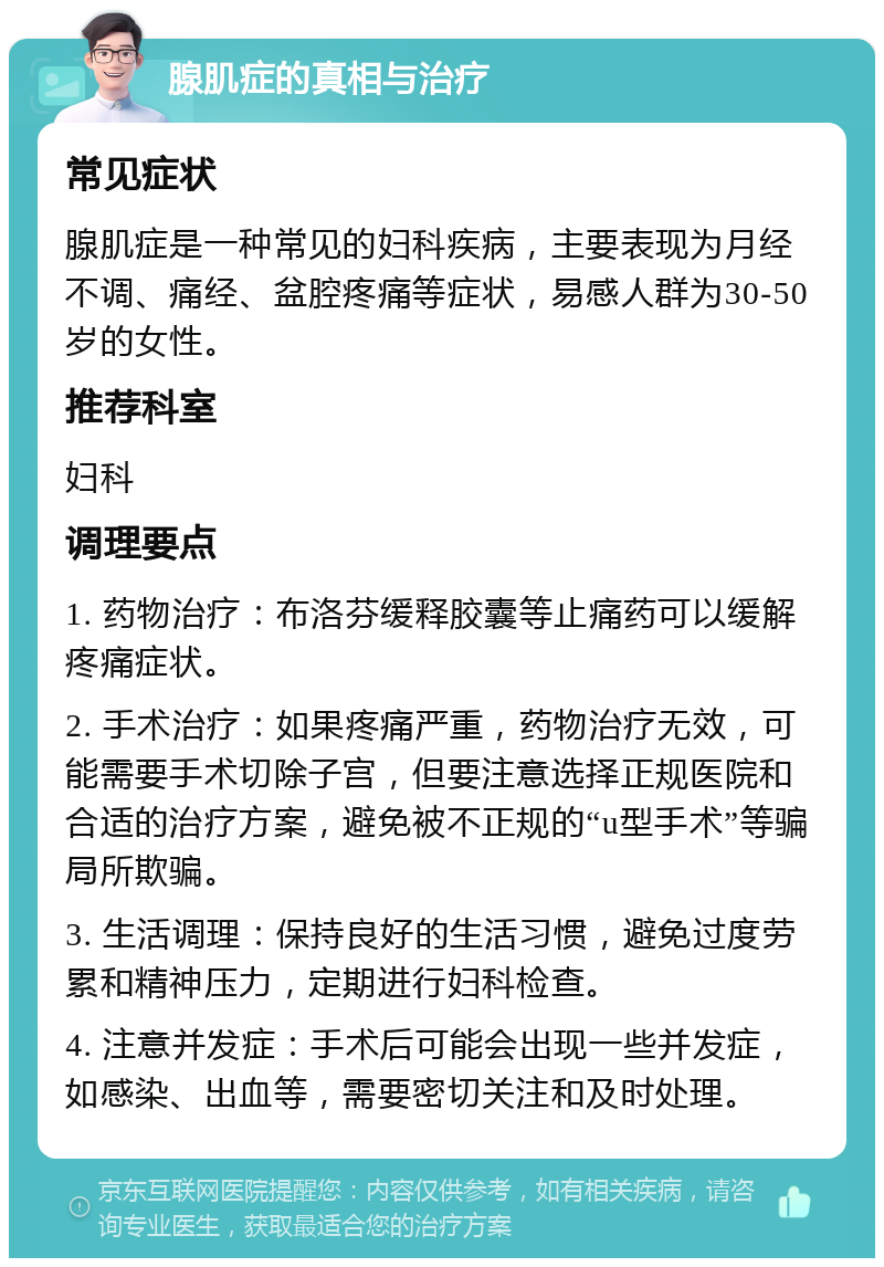 腺肌症的真相与治疗 常见症状 腺肌症是一种常见的妇科疾病，主要表现为月经不调、痛经、盆腔疼痛等症状，易感人群为30-50岁的女性。 推荐科室 妇科 调理要点 1. 药物治疗：布洛芬缓释胶囊等止痛药可以缓解疼痛症状。 2. 手术治疗：如果疼痛严重，药物治疗无效，可能需要手术切除子宫，但要注意选择正规医院和合适的治疗方案，避免被不正规的“u型手术”等骗局所欺骗。 3. 生活调理：保持良好的生活习惯，避免过度劳累和精神压力，定期进行妇科检查。 4. 注意并发症：手术后可能会出现一些并发症，如感染、出血等，需要密切关注和及时处理。