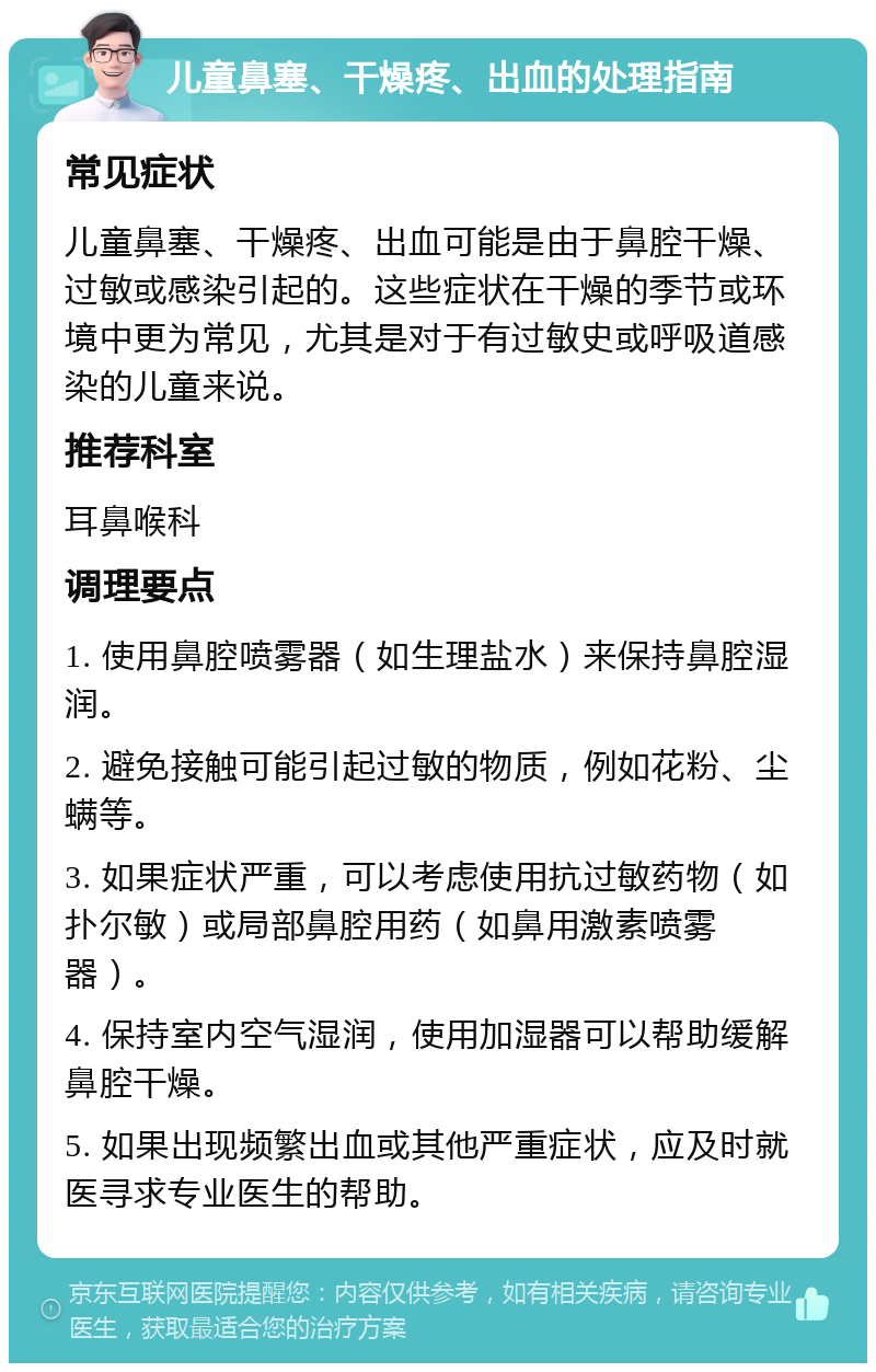 儿童鼻塞、干燥疼、出血的处理指南 常见症状 儿童鼻塞、干燥疼、出血可能是由于鼻腔干燥、过敏或感染引起的。这些症状在干燥的季节或环境中更为常见，尤其是对于有过敏史或呼吸道感染的儿童来说。 推荐科室 耳鼻喉科 调理要点 1. 使用鼻腔喷雾器（如生理盐水）来保持鼻腔湿润。 2. 避免接触可能引起过敏的物质，例如花粉、尘螨等。 3. 如果症状严重，可以考虑使用抗过敏药物（如扑尔敏）或局部鼻腔用药（如鼻用激素喷雾器）。 4. 保持室内空气湿润，使用加湿器可以帮助缓解鼻腔干燥。 5. 如果出现频繁出血或其他严重症状，应及时就医寻求专业医生的帮助。