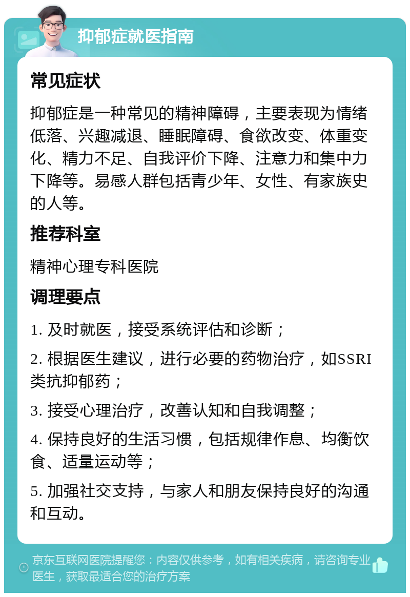 抑郁症就医指南 常见症状 抑郁症是一种常见的精神障碍，主要表现为情绪低落、兴趣减退、睡眠障碍、食欲改变、体重变化、精力不足、自我评价下降、注意力和集中力下降等。易感人群包括青少年、女性、有家族史的人等。 推荐科室 精神心理专科医院 调理要点 1. 及时就医，接受系统评估和诊断； 2. 根据医生建议，进行必要的药物治疗，如SSRI类抗抑郁药； 3. 接受心理治疗，改善认知和自我调整； 4. 保持良好的生活习惯，包括规律作息、均衡饮食、适量运动等； 5. 加强社交支持，与家人和朋友保持良好的沟通和互动。