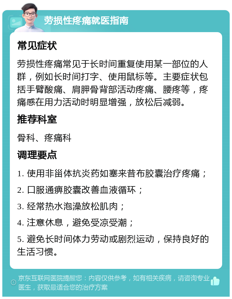 劳损性疼痛就医指南 常见症状 劳损性疼痛常见于长时间重复使用某一部位的人群，例如长时间打字、使用鼠标等。主要症状包括手臂酸痛、肩胛骨背部活动疼痛、腰疼等，疼痛感在用力活动时明显增强，放松后减弱。 推荐科室 骨科、疼痛科 调理要点 1. 使用非甾体抗炎药如塞来昔布胶囊治疗疼痛； 2. 口服通痹胶囊改善血液循环； 3. 经常热水泡澡放松肌肉； 4. 注意休息，避免受凉受潮； 5. 避免长时间体力劳动或剧烈运动，保持良好的生活习惯。