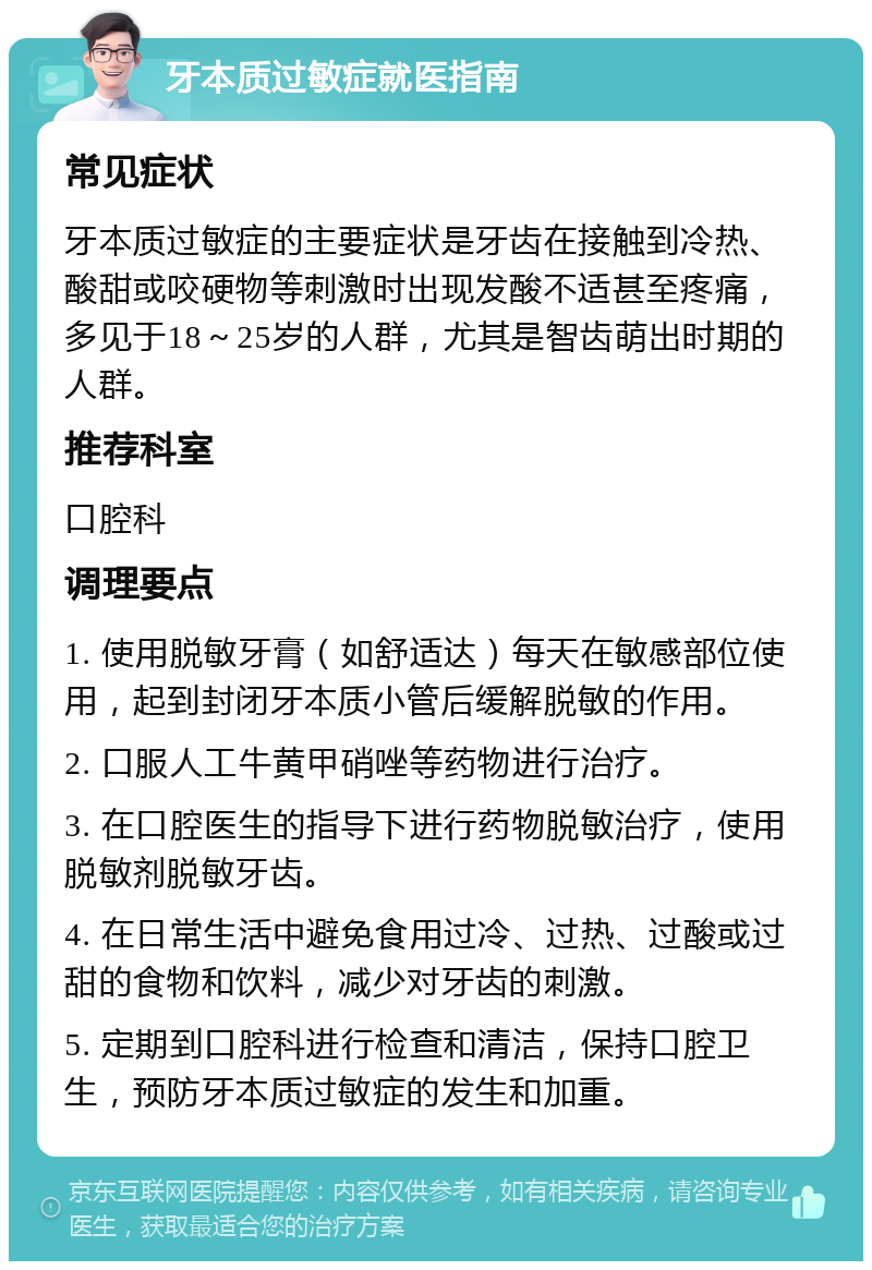 牙本质过敏症就医指南 常见症状 牙本质过敏症的主要症状是牙齿在接触到冷热、酸甜或咬硬物等刺激时出现发酸不适甚至疼痛，多见于18～25岁的人群，尤其是智齿萌出时期的人群。 推荐科室 口腔科 调理要点 1. 使用脱敏牙膏（如舒适达）每天在敏感部位使用，起到封闭牙本质小管后缓解脱敏的作用。 2. 口服人工牛黄甲硝唑等药物进行治疗。 3. 在口腔医生的指导下进行药物脱敏治疗，使用脱敏剂脱敏牙齿。 4. 在日常生活中避免食用过冷、过热、过酸或过甜的食物和饮料，减少对牙齿的刺激。 5. 定期到口腔科进行检查和清洁，保持口腔卫生，预防牙本质过敏症的发生和加重。