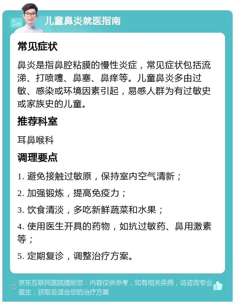 儿童鼻炎就医指南 常见症状 鼻炎是指鼻腔粘膜的慢性炎症，常见症状包括流涕、打喷嚏、鼻塞、鼻痒等。儿童鼻炎多由过敏、感染或环境因素引起，易感人群为有过敏史或家族史的儿童。 推荐科室 耳鼻喉科 调理要点 1. 避免接触过敏原，保持室内空气清新； 2. 加强锻炼，提高免疫力； 3. 饮食清淡，多吃新鲜蔬菜和水果； 4. 使用医生开具的药物，如抗过敏药、鼻用激素等； 5. 定期复诊，调整治疗方案。