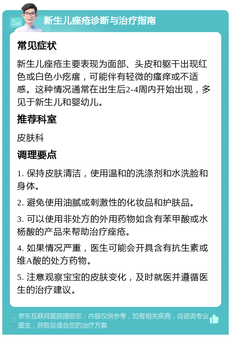 新生儿痤疮诊断与治疗指南 常见症状 新生儿痤疮主要表现为面部、头皮和躯干出现红色或白色小疙瘩，可能伴有轻微的瘙痒或不适感。这种情况通常在出生后2-4周内开始出现，多见于新生儿和婴幼儿。 推荐科室 皮肤科 调理要点 1. 保持皮肤清洁，使用温和的洗涤剂和水洗脸和身体。 2. 避免使用油腻或刺激性的化妆品和护肤品。 3. 可以使用非处方的外用药物如含有苯甲酸或水杨酸的产品来帮助治疗痤疮。 4. 如果情况严重，医生可能会开具含有抗生素或维A酸的处方药物。 5. 注意观察宝宝的皮肤变化，及时就医并遵循医生的治疗建议。