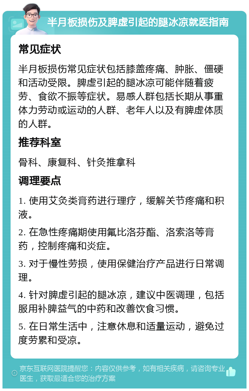 半月板损伤及脾虚引起的腿冰凉就医指南 常见症状 半月板损伤常见症状包括膝盖疼痛、肿胀、僵硬和活动受限。脾虚引起的腿冰凉可能伴随着疲劳、食欲不振等症状。易感人群包括长期从事重体力劳动或运动的人群、老年人以及有脾虚体质的人群。 推荐科室 骨科、康复科、针灸推拿科 调理要点 1. 使用艾灸类膏药进行理疗，缓解关节疼痛和积液。 2. 在急性疼痛期使用氟比洛芬酯、洛索洛等膏药，控制疼痛和炎症。 3. 对于慢性劳损，使用保健治疗产品进行日常调理。 4. 针对脾虚引起的腿冰凉，建议中医调理，包括服用补脾益气的中药和改善饮食习惯。 5. 在日常生活中，注意休息和适量运动，避免过度劳累和受凉。