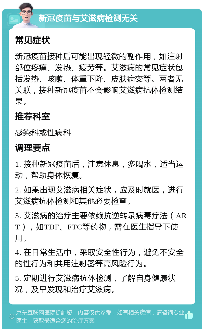 新冠疫苗与艾滋病检测无关 常见症状 新冠疫苗接种后可能出现轻微的副作用，如注射部位疼痛、发热、疲劳等。艾滋病的常见症状包括发热、咳嗽、体重下降、皮肤病变等。两者无关联，接种新冠疫苗不会影响艾滋病抗体检测结果。 推荐科室 感染科或性病科 调理要点 1. 接种新冠疫苗后，注意休息，多喝水，适当运动，帮助身体恢复。 2. 如果出现艾滋病相关症状，应及时就医，进行艾滋病抗体检测和其他必要检查。 3. 艾滋病的治疗主要依赖抗逆转录病毒疗法（ART），如TDF、FTC等药物，需在医生指导下使用。 4. 在日常生活中，采取安全性行为，避免不安全的性行为和共用注射器等高风险行为。 5. 定期进行艾滋病抗体检测，了解自身健康状况，及早发现和治疗艾滋病。