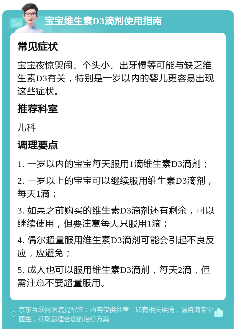 宝宝维生素D3滴剂使用指南 常见症状 宝宝夜惊哭闹、个头小、出牙慢等可能与缺乏维生素D3有关，特别是一岁以内的婴儿更容易出现这些症状。 推荐科室 儿科 调理要点 1. 一岁以内的宝宝每天服用1滴维生素D3滴剂； 2. 一岁以上的宝宝可以继续服用维生素D3滴剂，每天1滴； 3. 如果之前购买的维生素D3滴剂还有剩余，可以继续使用，但要注意每天只服用1滴； 4. 偶尔超量服用维生素D3滴剂可能会引起不良反应，应避免； 5. 成人也可以服用维生素D3滴剂，每天2滴，但需注意不要超量服用。