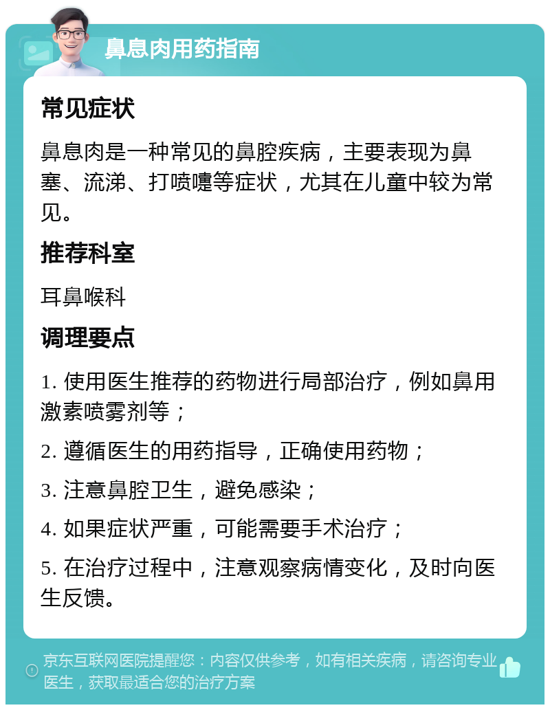 鼻息肉用药指南 常见症状 鼻息肉是一种常见的鼻腔疾病，主要表现为鼻塞、流涕、打喷嚏等症状，尤其在儿童中较为常见。 推荐科室 耳鼻喉科 调理要点 1. 使用医生推荐的药物进行局部治疗，例如鼻用激素喷雾剂等； 2. 遵循医生的用药指导，正确使用药物； 3. 注意鼻腔卫生，避免感染； 4. 如果症状严重，可能需要手术治疗； 5. 在治疗过程中，注意观察病情变化，及时向医生反馈。