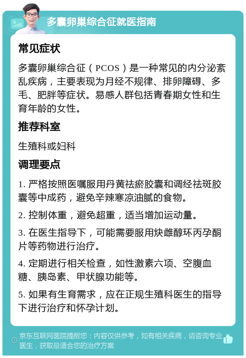 多囊卵巢综合征就医指南 常见症状 多囊卵巢综合征（PCOS）是一种常见的内分泌紊乱疾病，主要表现为月经不规律、排卵障碍、多毛、肥胖等症状。易感人群包括青春期女性和生育年龄的女性。 推荐科室 生殖科或妇科 调理要点 1. 严格按照医嘱服用丹黄祛瘀胶囊和调经祛斑胶囊等中成药，避免辛辣寒凉油腻的食物。 2. 控制体重，避免超重，适当增加运动量。 3. 在医生指导下，可能需要服用炔雌醇环丙孕酮片等药物进行治疗。 4. 定期进行相关检查，如性激素六项、空腹血糖、胰岛素、甲状腺功能等。 5. 如果有生育需求，应在正规生殖科医生的指导下进行治疗和怀孕计划。