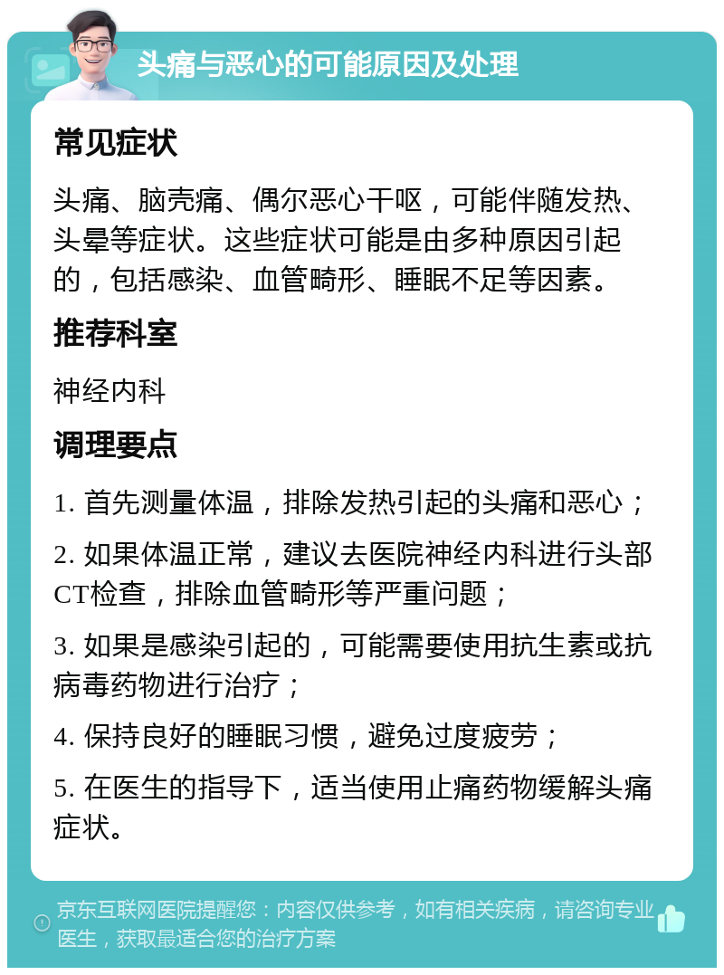 头痛与恶心的可能原因及处理 常见症状 头痛、脑壳痛、偶尔恶心干呕，可能伴随发热、头晕等症状。这些症状可能是由多种原因引起的，包括感染、血管畸形、睡眠不足等因素。 推荐科室 神经内科 调理要点 1. 首先测量体温，排除发热引起的头痛和恶心； 2. 如果体温正常，建议去医院神经内科进行头部CT检查，排除血管畸形等严重问题； 3. 如果是感染引起的，可能需要使用抗生素或抗病毒药物进行治疗； 4. 保持良好的睡眠习惯，避免过度疲劳； 5. 在医生的指导下，适当使用止痛药物缓解头痛症状。