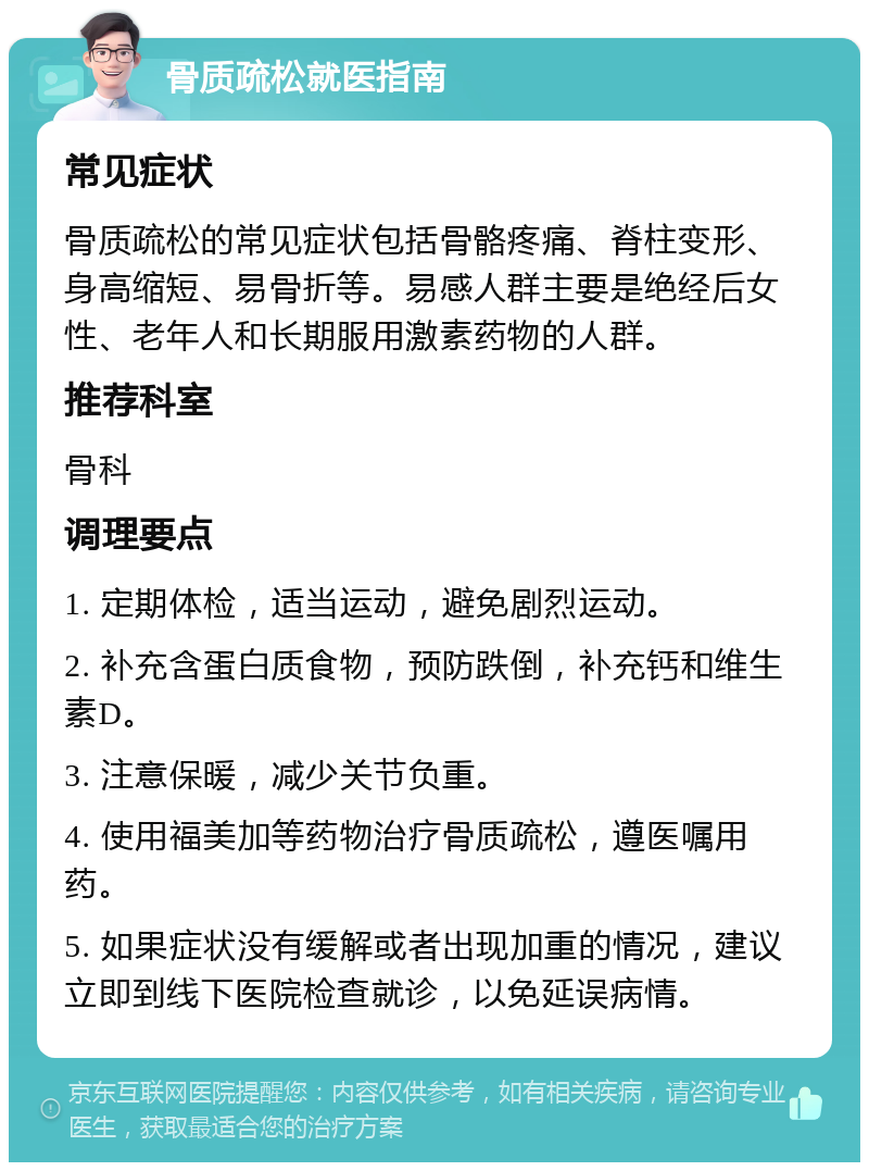 骨质疏松就医指南 常见症状 骨质疏松的常见症状包括骨骼疼痛、脊柱变形、身高缩短、易骨折等。易感人群主要是绝经后女性、老年人和长期服用激素药物的人群。 推荐科室 骨科 调理要点 1. 定期体检，适当运动，避免剧烈运动。 2. 补充含蛋白质食物，预防跌倒，补充钙和维生素D。 3. 注意保暖，减少关节负重。 4. 使用福美加等药物治疗骨质疏松，遵医嘱用药。 5. 如果症状没有缓解或者出现加重的情况，建议立即到线下医院检查就诊，以免延误病情。