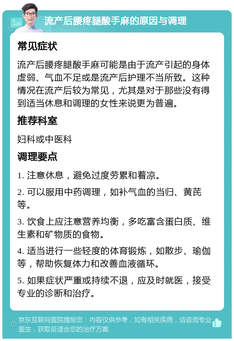 流产后腰疼腿酸手麻的原因与调理 常见症状 流产后腰疼腿酸手麻可能是由于流产引起的身体虚弱、气血不足或是流产后护理不当所致。这种情况在流产后较为常见，尤其是对于那些没有得到适当休息和调理的女性来说更为普遍。 推荐科室 妇科或中医科 调理要点 1. 注意休息，避免过度劳累和着凉。 2. 可以服用中药调理，如补气血的当归、黄芪等。 3. 饮食上应注意营养均衡，多吃富含蛋白质、维生素和矿物质的食物。 4. 适当进行一些轻度的体育锻炼，如散步、瑜伽等，帮助恢复体力和改善血液循环。 5. 如果症状严重或持续不退，应及时就医，接受专业的诊断和治疗。