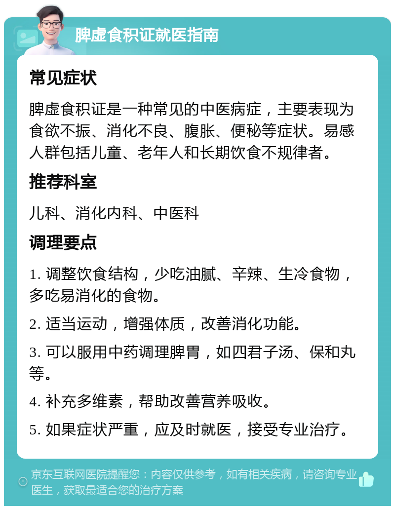 脾虚食积证就医指南 常见症状 脾虚食积证是一种常见的中医病症，主要表现为食欲不振、消化不良、腹胀、便秘等症状。易感人群包括儿童、老年人和长期饮食不规律者。 推荐科室 儿科、消化内科、中医科 调理要点 1. 调整饮食结构，少吃油腻、辛辣、生冷食物，多吃易消化的食物。 2. 适当运动，增强体质，改善消化功能。 3. 可以服用中药调理脾胃，如四君子汤、保和丸等。 4. 补充多维素，帮助改善营养吸收。 5. 如果症状严重，应及时就医，接受专业治疗。