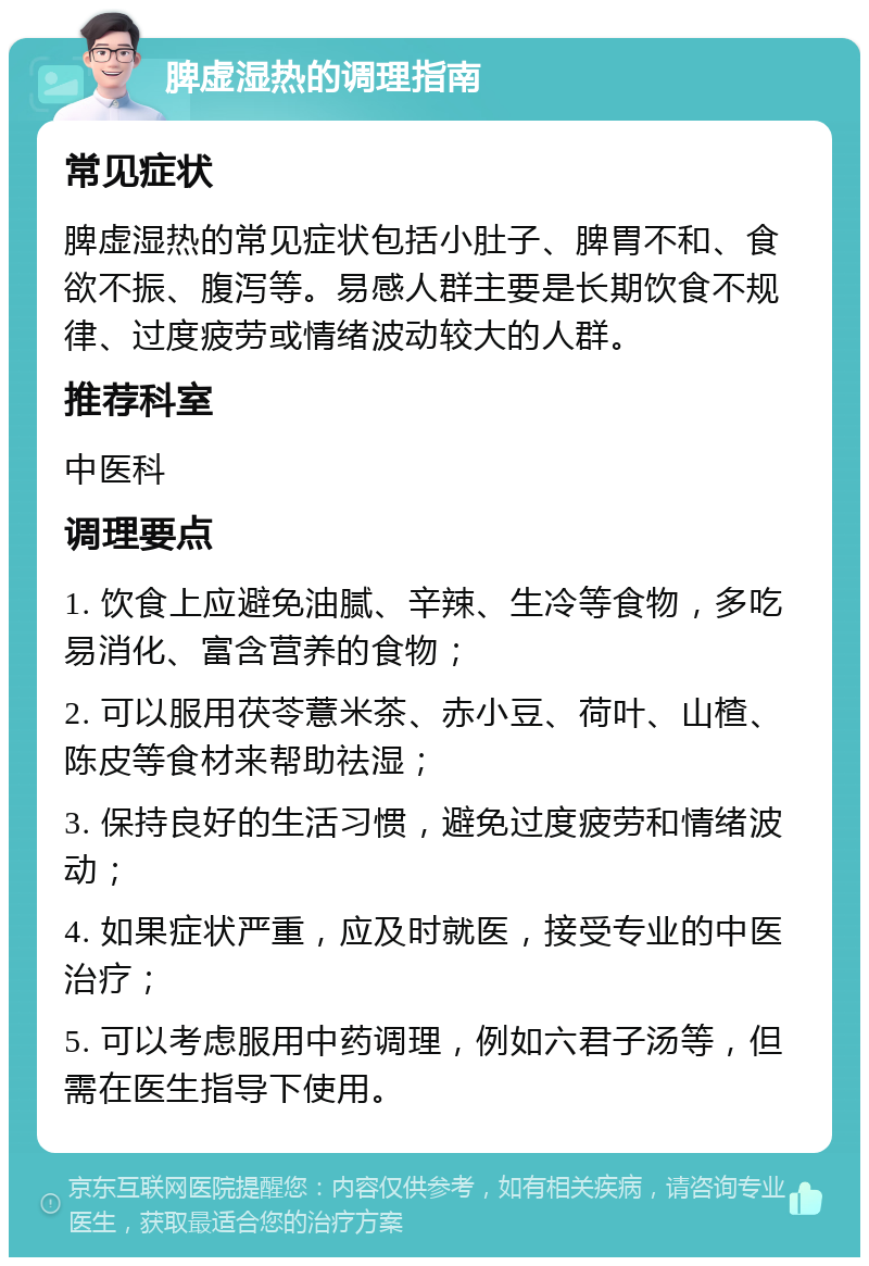 脾虚湿热的调理指南 常见症状 脾虚湿热的常见症状包括小肚子、脾胃不和、食欲不振、腹泻等。易感人群主要是长期饮食不规律、过度疲劳或情绪波动较大的人群。 推荐科室 中医科 调理要点 1. 饮食上应避免油腻、辛辣、生冷等食物，多吃易消化、富含营养的食物； 2. 可以服用茯苓薏米茶、赤小豆、荷叶、山楂、陈皮等食材来帮助祛湿； 3. 保持良好的生活习惯，避免过度疲劳和情绪波动； 4. 如果症状严重，应及时就医，接受专业的中医治疗； 5. 可以考虑服用中药调理，例如六君子汤等，但需在医生指导下使用。