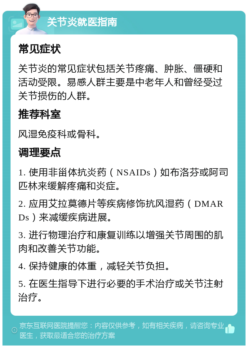 关节炎就医指南 常见症状 关节炎的常见症状包括关节疼痛、肿胀、僵硬和活动受限。易感人群主要是中老年人和曾经受过关节损伤的人群。 推荐科室 风湿免疫科或骨科。 调理要点 1. 使用非甾体抗炎药（NSAIDs）如布洛芬或阿司匹林来缓解疼痛和炎症。 2. 应用艾拉莫德片等疾病修饰抗风湿药（DMARDs）来减缓疾病进展。 3. 进行物理治疗和康复训练以增强关节周围的肌肉和改善关节功能。 4. 保持健康的体重，减轻关节负担。 5. 在医生指导下进行必要的手术治疗或关节注射治疗。