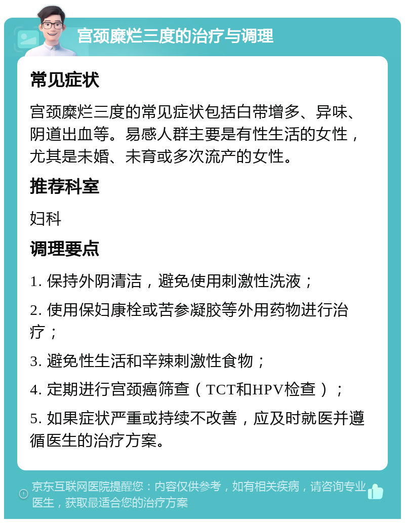 宫颈糜烂三度的治疗与调理 常见症状 宫颈糜烂三度的常见症状包括白带增多、异味、阴道出血等。易感人群主要是有性生活的女性，尤其是未婚、未育或多次流产的女性。 推荐科室 妇科 调理要点 1. 保持外阴清洁，避免使用刺激性洗液； 2. 使用保妇康栓或苦参凝胶等外用药物进行治疗； 3. 避免性生活和辛辣刺激性食物； 4. 定期进行宫颈癌筛查（TCT和HPV检查）； 5. 如果症状严重或持续不改善，应及时就医并遵循医生的治疗方案。