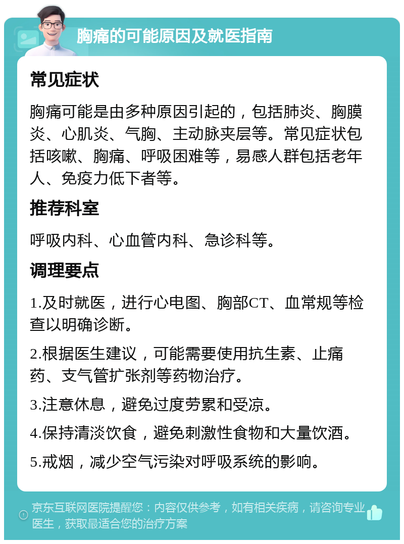 胸痛的可能原因及就医指南 常见症状 胸痛可能是由多种原因引起的，包括肺炎、胸膜炎、心肌炎、气胸、主动脉夹层等。常见症状包括咳嗽、胸痛、呼吸困难等，易感人群包括老年人、免疫力低下者等。 推荐科室 呼吸内科、心血管内科、急诊科等。 调理要点 1.及时就医，进行心电图、胸部CT、血常规等检查以明确诊断。 2.根据医生建议，可能需要使用抗生素、止痛药、支气管扩张剂等药物治疗。 3.注意休息，避免过度劳累和受凉。 4.保持清淡饮食，避免刺激性食物和大量饮酒。 5.戒烟，减少空气污染对呼吸系统的影响。