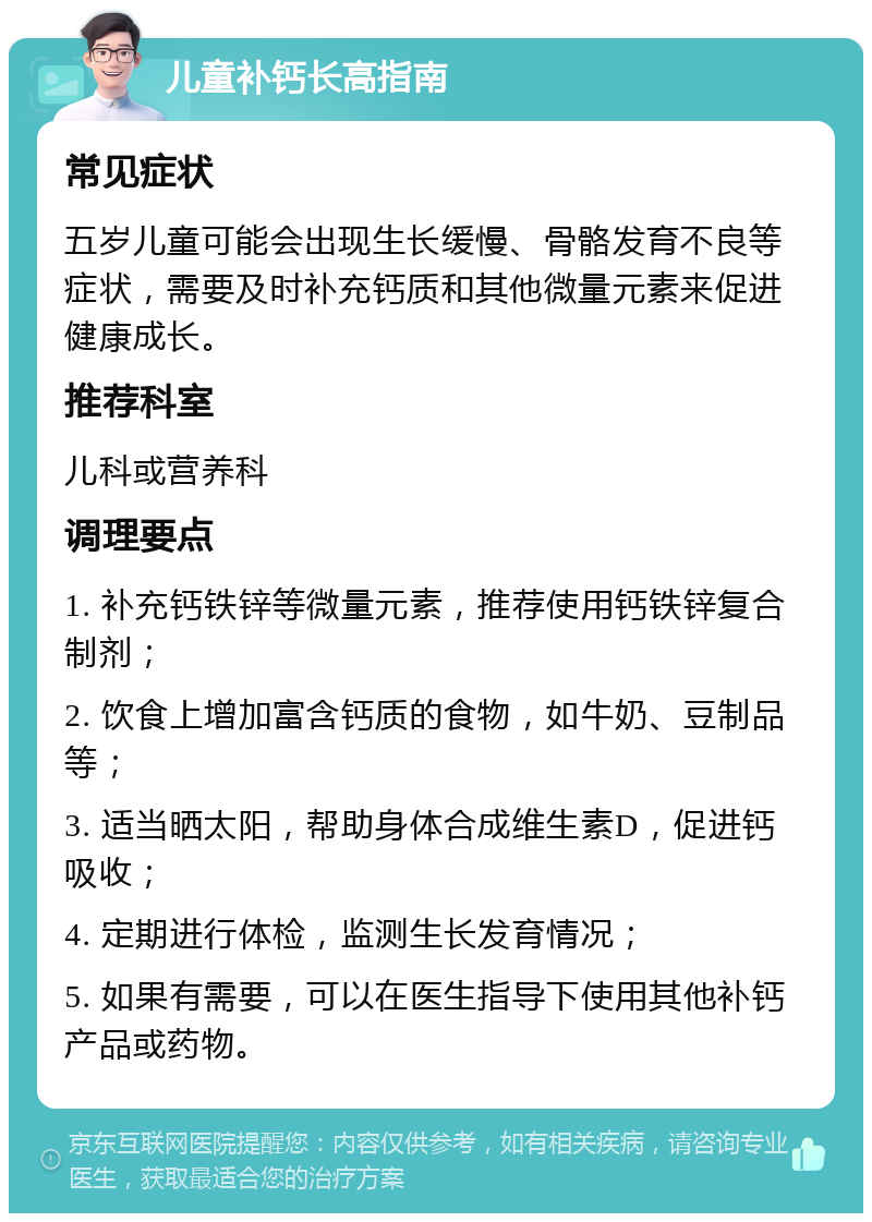 儿童补钙长高指南 常见症状 五岁儿童可能会出现生长缓慢、骨骼发育不良等症状，需要及时补充钙质和其他微量元素来促进健康成长。 推荐科室 儿科或营养科 调理要点 1. 补充钙铁锌等微量元素，推荐使用钙铁锌复合制剂； 2. 饮食上增加富含钙质的食物，如牛奶、豆制品等； 3. 适当晒太阳，帮助身体合成维生素D，促进钙吸收； 4. 定期进行体检，监测生长发育情况； 5. 如果有需要，可以在医生指导下使用其他补钙产品或药物。