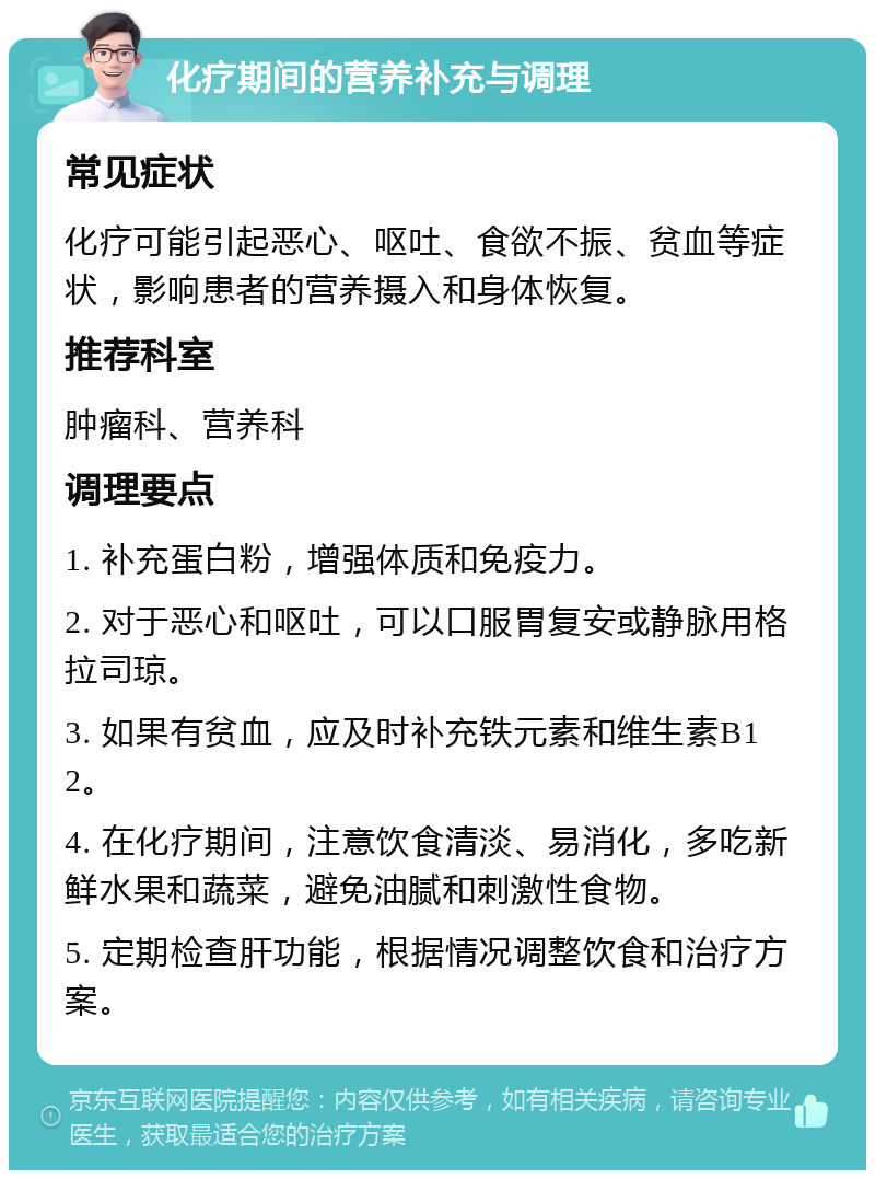 化疗期间的营养补充与调理 常见症状 化疗可能引起恶心、呕吐、食欲不振、贫血等症状，影响患者的营养摄入和身体恢复。 推荐科室 肿瘤科、营养科 调理要点 1. 补充蛋白粉，增强体质和免疫力。 2. 对于恶心和呕吐，可以口服胃复安或静脉用格拉司琼。 3. 如果有贫血，应及时补充铁元素和维生素B12。 4. 在化疗期间，注意饮食清淡、易消化，多吃新鲜水果和蔬菜，避免油腻和刺激性食物。 5. 定期检查肝功能，根据情况调整饮食和治疗方案。