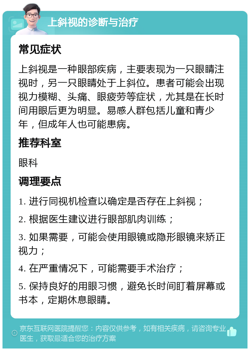 上斜视的诊断与治疗 常见症状 上斜视是一种眼部疾病，主要表现为一只眼睛注视时，另一只眼睛处于上斜位。患者可能会出现视力模糊、头痛、眼疲劳等症状，尤其是在长时间用眼后更为明显。易感人群包括儿童和青少年，但成年人也可能患病。 推荐科室 眼科 调理要点 1. 进行同视机检查以确定是否存在上斜视； 2. 根据医生建议进行眼部肌肉训练； 3. 如果需要，可能会使用眼镜或隐形眼镜来矫正视力； 4. 在严重情况下，可能需要手术治疗； 5. 保持良好的用眼习惯，避免长时间盯着屏幕或书本，定期休息眼睛。