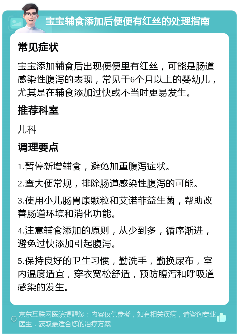 宝宝辅食添加后便便有红丝的处理指南 常见症状 宝宝添加辅食后出现便便里有红丝，可能是肠道感染性腹泻的表现，常见于6个月以上的婴幼儿，尤其是在辅食添加过快或不当时更易发生。 推荐科室 儿科 调理要点 1.暂停新增辅食，避免加重腹泻症状。 2.查大便常规，排除肠道感染性腹泻的可能。 3.使用小儿肠胃康颗粒和艾诺菲益生菌，帮助改善肠道环境和消化功能。 4.注意辅食添加的原则，从少到多，循序渐进，避免过快添加引起腹泻。 5.保持良好的卫生习惯，勤洗手，勤换尿布，室内温度适宜，穿衣宽松舒适，预防腹泻和呼吸道感染的发生。