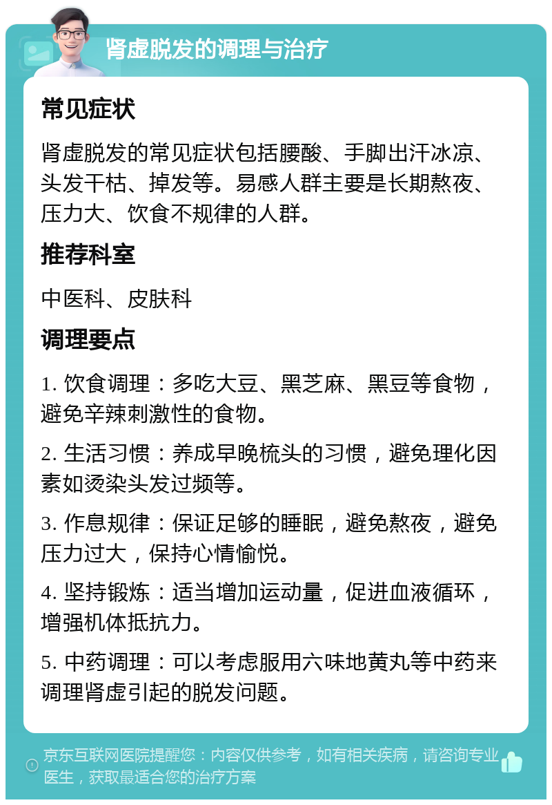 肾虚脱发的调理与治疗 常见症状 肾虚脱发的常见症状包括腰酸、手脚出汗冰凉、头发干枯、掉发等。易感人群主要是长期熬夜、压力大、饮食不规律的人群。 推荐科室 中医科、皮肤科 调理要点 1. 饮食调理：多吃大豆、黑芝麻、黑豆等食物，避免辛辣刺激性的食物。 2. 生活习惯：养成早晚梳头的习惯，避免理化因素如烫染头发过频等。 3. 作息规律：保证足够的睡眠，避免熬夜，避免压力过大，保持心情愉悦。 4. 坚持锻炼：适当增加运动量，促进血液循环，增强机体抵抗力。 5. 中药调理：可以考虑服用六味地黄丸等中药来调理肾虚引起的脱发问题。