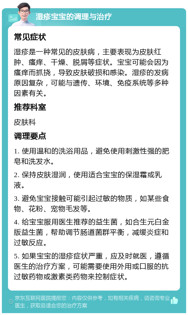 湿疹宝宝的调理与治疗 常见症状 湿疹是一种常见的皮肤病，主要表现为皮肤红肿、瘙痒、干燥、脱屑等症状。宝宝可能会因为瘙痒而抓挠，导致皮肤破损和感染。湿疹的发病原因复杂，可能与遗传、环境、免疫系统等多种因素有关。 推荐科室 皮肤科 调理要点 1. 使用温和的洗浴用品，避免使用刺激性强的肥皂和洗发水。 2. 保持皮肤湿润，使用适合宝宝的保湿霜或乳液。 3. 避免宝宝接触可能引起过敏的物质，如某些食物、花粉、宠物毛发等。 4. 给宝宝服用医生推荐的益生菌，如合生元白金版益生菌，帮助调节肠道菌群平衡，减缓炎症和过敏反应。 5. 如果宝宝的湿疹症状严重，应及时就医，遵循医生的治疗方案，可能需要使用外用或口服的抗过敏药物或激素类药物来控制症状。