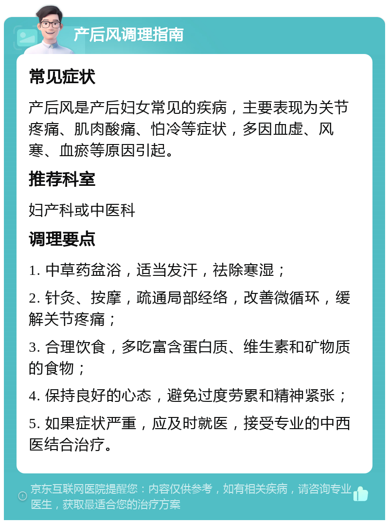 产后风调理指南 常见症状 产后风是产后妇女常见的疾病，主要表现为关节疼痛、肌肉酸痛、怕冷等症状，多因血虚、风寒、血瘀等原因引起。 推荐科室 妇产科或中医科 调理要点 1. 中草药盆浴，适当发汗，祛除寒湿； 2. 针灸、按摩，疏通局部经络，改善微循环，缓解关节疼痛； 3. 合理饮食，多吃富含蛋白质、维生素和矿物质的食物； 4. 保持良好的心态，避免过度劳累和精神紧张； 5. 如果症状严重，应及时就医，接受专业的中西医结合治疗。