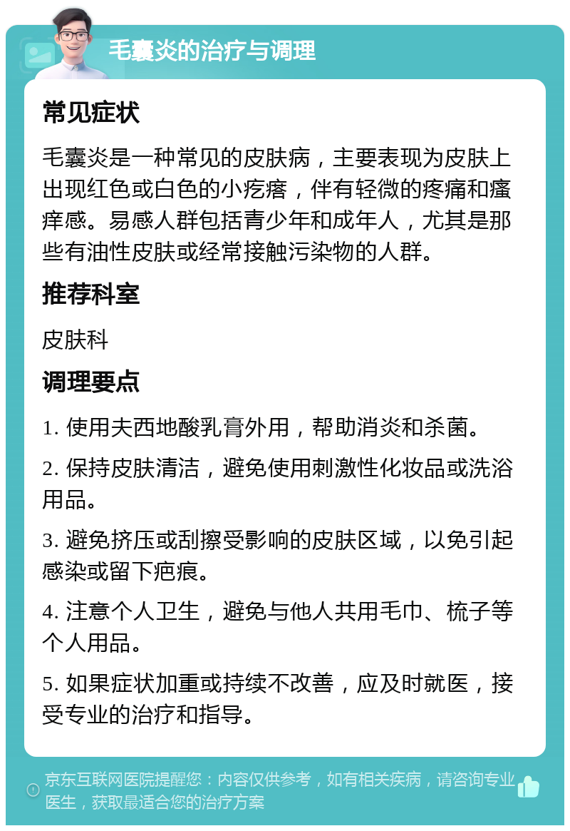 毛囊炎的治疗与调理 常见症状 毛囊炎是一种常见的皮肤病，主要表现为皮肤上出现红色或白色的小疙瘩，伴有轻微的疼痛和瘙痒感。易感人群包括青少年和成年人，尤其是那些有油性皮肤或经常接触污染物的人群。 推荐科室 皮肤科 调理要点 1. 使用夫西地酸乳膏外用，帮助消炎和杀菌。 2. 保持皮肤清洁，避免使用刺激性化妆品或洗浴用品。 3. 避免挤压或刮擦受影响的皮肤区域，以免引起感染或留下疤痕。 4. 注意个人卫生，避免与他人共用毛巾、梳子等个人用品。 5. 如果症状加重或持续不改善，应及时就医，接受专业的治疗和指导。