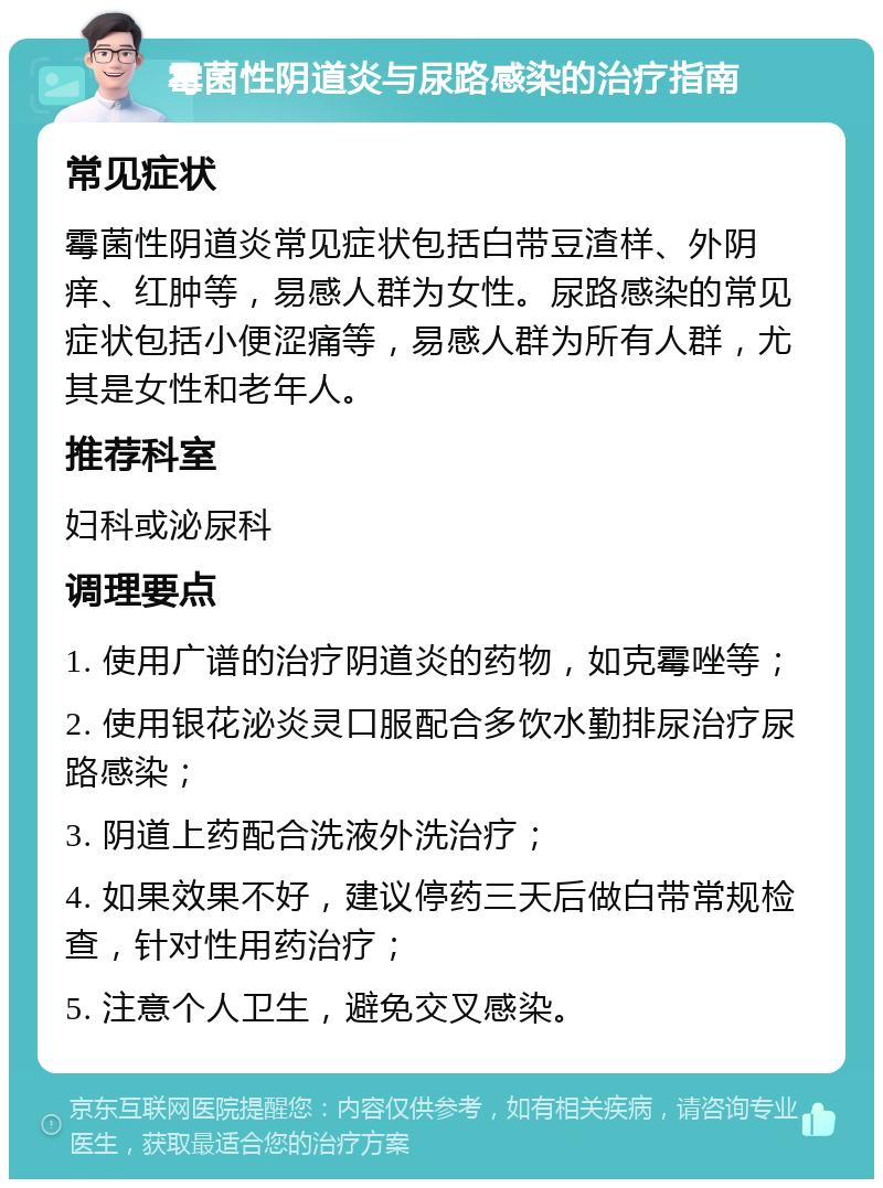 霉菌性阴道炎与尿路感染的治疗指南 常见症状 霉菌性阴道炎常见症状包括白带豆渣样、外阴痒、红肿等，易感人群为女性。尿路感染的常见症状包括小便涩痛等，易感人群为所有人群，尤其是女性和老年人。 推荐科室 妇科或泌尿科 调理要点 1. 使用广谱的治疗阴道炎的药物，如克霉唑等； 2. 使用银花泌炎灵口服配合多饮水勤排尿治疗尿路感染； 3. 阴道上药配合洗液外洗治疗； 4. 如果效果不好，建议停药三天后做白带常规检查，针对性用药治疗； 5. 注意个人卫生，避免交叉感染。