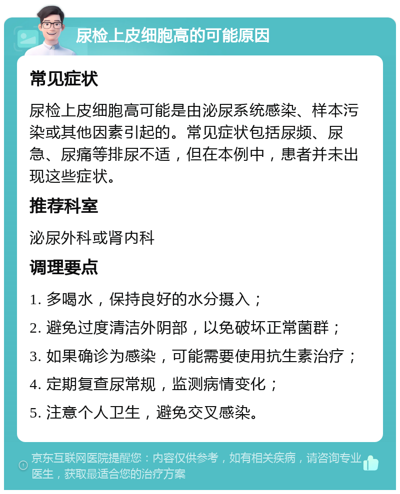 尿检上皮细胞高的可能原因 常见症状 尿检上皮细胞高可能是由泌尿系统感染、样本污染或其他因素引起的。常见症状包括尿频、尿急、尿痛等排尿不适，但在本例中，患者并未出现这些症状。 推荐科室 泌尿外科或肾内科 调理要点 1. 多喝水，保持良好的水分摄入； 2. 避免过度清洁外阴部，以免破坏正常菌群； 3. 如果确诊为感染，可能需要使用抗生素治疗； 4. 定期复查尿常规，监测病情变化； 5. 注意个人卫生，避免交叉感染。