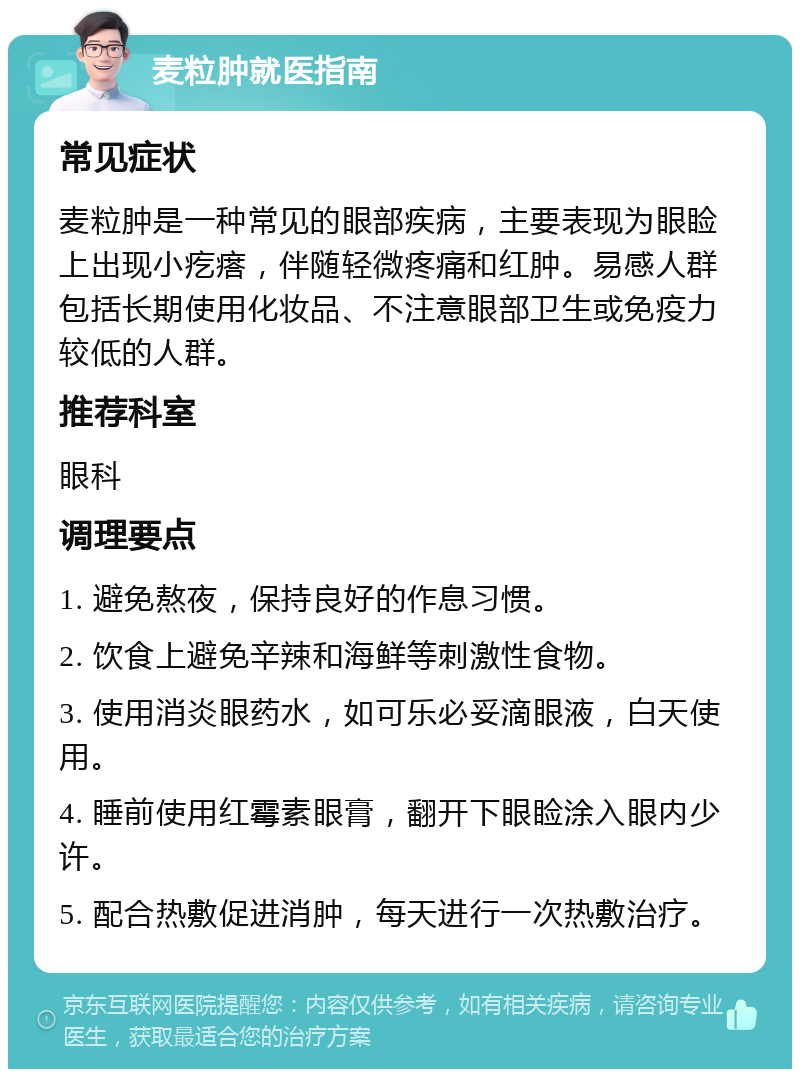 麦粒肿就医指南 常见症状 麦粒肿是一种常见的眼部疾病，主要表现为眼睑上出现小疙瘩，伴随轻微疼痛和红肿。易感人群包括长期使用化妆品、不注意眼部卫生或免疫力较低的人群。 推荐科室 眼科 调理要点 1. 避免熬夜，保持良好的作息习惯。 2. 饮食上避免辛辣和海鲜等刺激性食物。 3. 使用消炎眼药水，如可乐必妥滴眼液，白天使用。 4. 睡前使用红霉素眼膏，翻开下眼睑涂入眼内少许。 5. 配合热敷促进消肿，每天进行一次热敷治疗。