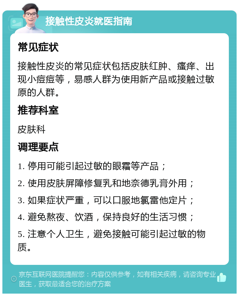 接触性皮炎就医指南 常见症状 接触性皮炎的常见症状包括皮肤红肿、瘙痒、出现小痘痘等，易感人群为使用新产品或接触过敏原的人群。 推荐科室 皮肤科 调理要点 1. 停用可能引起过敏的眼霜等产品； 2. 使用皮肤屏障修复乳和地奈德乳膏外用； 3. 如果症状严重，可以口服地氯雷他定片； 4. 避免熬夜、饮酒，保持良好的生活习惯； 5. 注意个人卫生，避免接触可能引起过敏的物质。