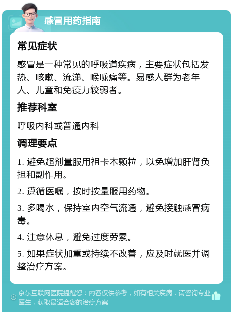 感冒用药指南 常见症状 感冒是一种常见的呼吸道疾病，主要症状包括发热、咳嗽、流涕、喉咙痛等。易感人群为老年人、儿童和免疫力较弱者。 推荐科室 呼吸内科或普通内科 调理要点 1. 避免超剂量服用祖卡木颗粒，以免增加肝肾负担和副作用。 2. 遵循医嘱，按时按量服用药物。 3. 多喝水，保持室内空气流通，避免接触感冒病毒。 4. 注意休息，避免过度劳累。 5. 如果症状加重或持续不改善，应及时就医并调整治疗方案。