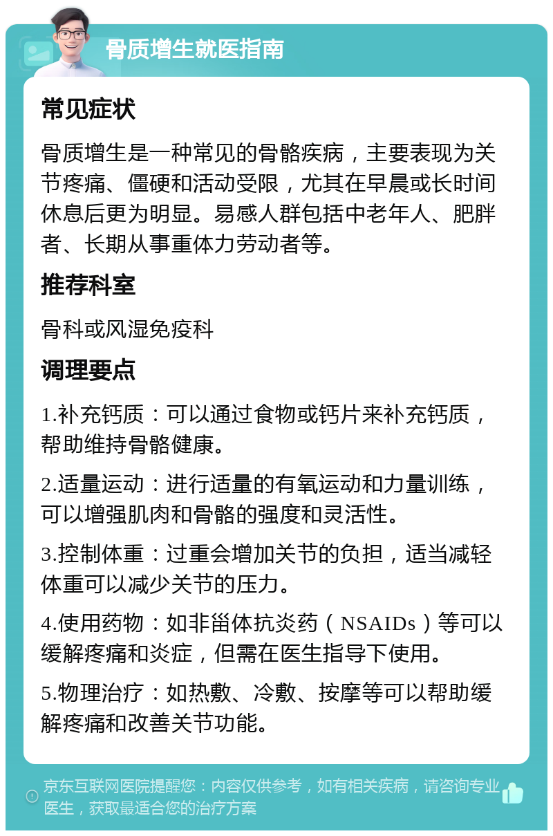 骨质增生就医指南 常见症状 骨质增生是一种常见的骨骼疾病，主要表现为关节疼痛、僵硬和活动受限，尤其在早晨或长时间休息后更为明显。易感人群包括中老年人、肥胖者、长期从事重体力劳动者等。 推荐科室 骨科或风湿免疫科 调理要点 1.补充钙质：可以通过食物或钙片来补充钙质，帮助维持骨骼健康。 2.适量运动：进行适量的有氧运动和力量训练，可以增强肌肉和骨骼的强度和灵活性。 3.控制体重：过重会增加关节的负担，适当减轻体重可以减少关节的压力。 4.使用药物：如非甾体抗炎药（NSAIDs）等可以缓解疼痛和炎症，但需在医生指导下使用。 5.物理治疗：如热敷、冷敷、按摩等可以帮助缓解疼痛和改善关节功能。